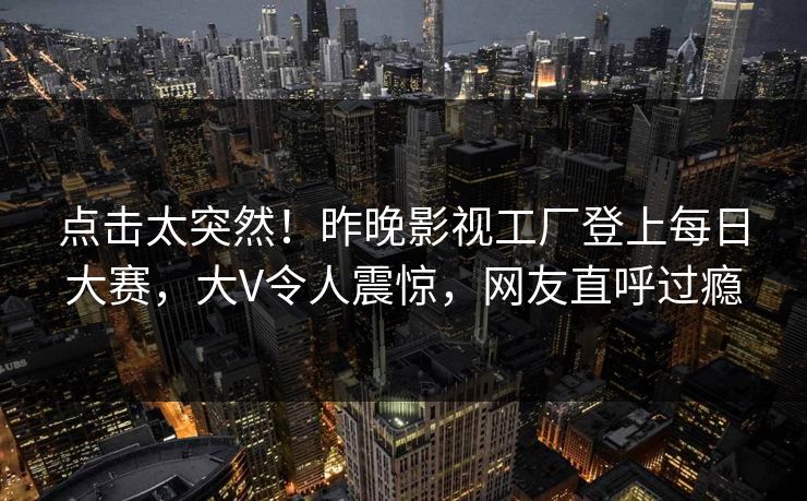 点击太突然！昨晚影视工厂登上每日大赛，大V令人震惊，网友直呼过瘾