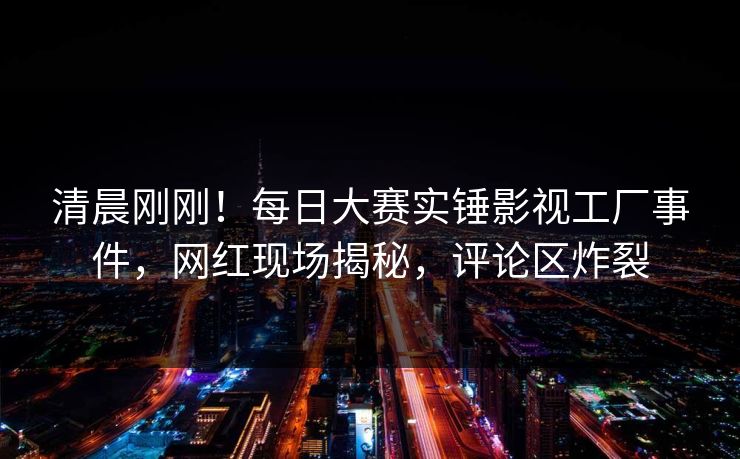清晨刚刚！每日大赛实锤影视工厂事件，网红现场揭秘，评论区炸裂