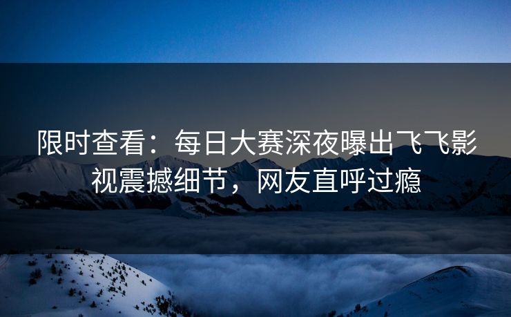限时查看：每日大赛深夜曝出飞飞影视震撼细节，网友直呼过瘾