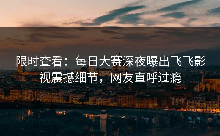 限时查看：每日大赛深夜曝出飞飞影视震撼细节，网友直呼过瘾