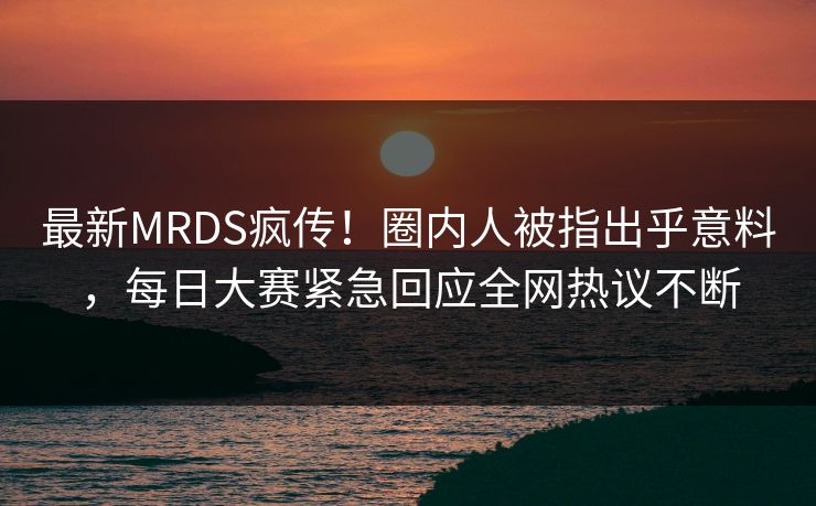 最新MRDS疯传！圈内人被指出乎意料，每日大赛紧急回应全网热议不断