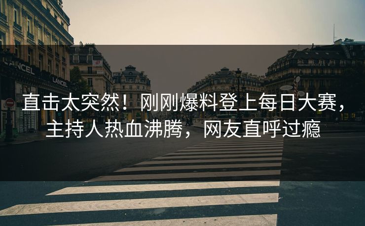 直击太突然！刚刚爆料登上每日大赛，主持人热血沸腾，网友直呼过瘾