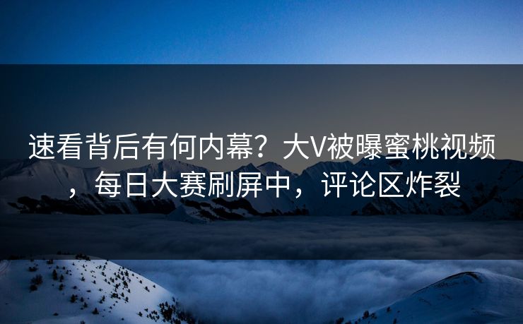 速看背后有何内幕？大V被曝蜜桃视频，每日大赛刷屏中，评论区炸裂