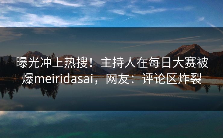 曝光冲上热搜！主持人在每日大赛被爆meiridasai，网友：评论区炸裂
