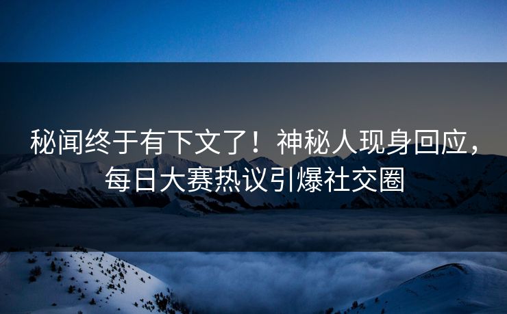 秘闻终于有下文了！神秘人现身回应，每日大赛热议引爆社交圈