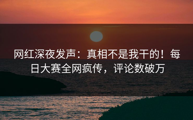 网红深夜发声：真相不是我干的！每日大赛全网疯传，评论数破万