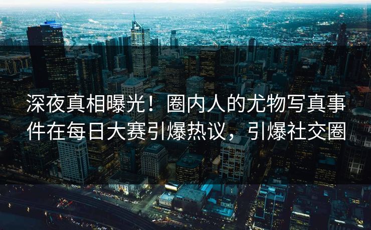 深夜真相曝光！圈内人的尤物写真事件在每日大赛引爆热议，引爆社交圈