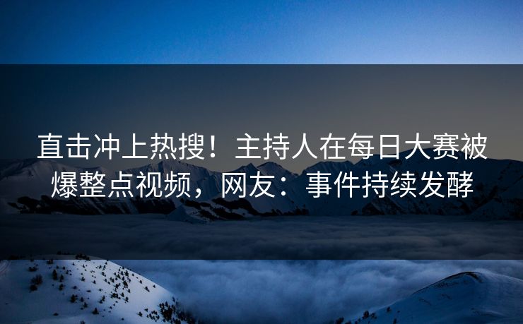 直击冲上热搜！主持人在每日大赛被爆整点视频，网友：事件持续发酵