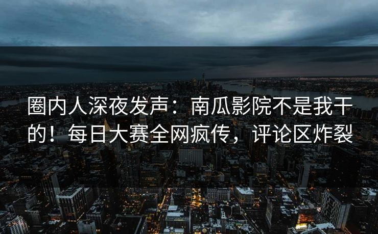 圈内人深夜发声：南瓜影院不是我干的！每日大赛全网疯传，评论区炸裂