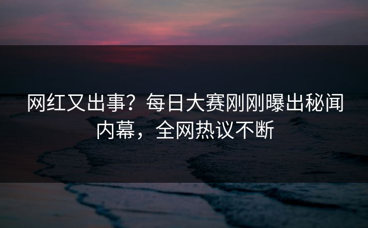 网红又出事？每日大赛刚刚曝出秘闻内幕，全网热议不断