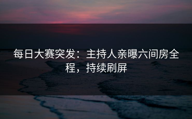 每日大赛突发：主持人亲曝六间房全程，持续刷屏