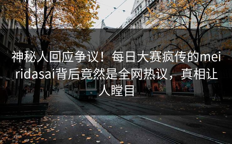 神秘人回应争议！每日大赛疯传的meiridasai背后竟然是全网热议，真相让人瞠目