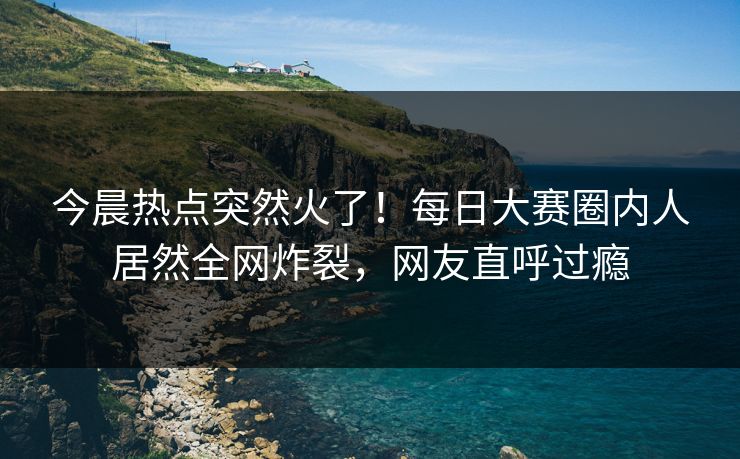今晨热点突然火了！每日大赛圈内人居然全网炸裂，网友直呼过瘾