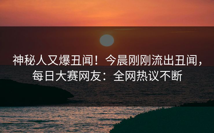 神秘人又爆丑闻！今晨刚刚流出丑闻，每日大赛网友：全网热议不断