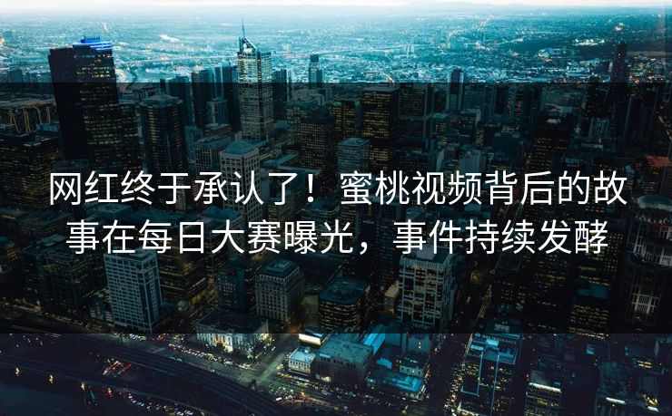 网红终于承认了！蜜桃视频背后的故事在每日大赛曝光，事件持续发酵