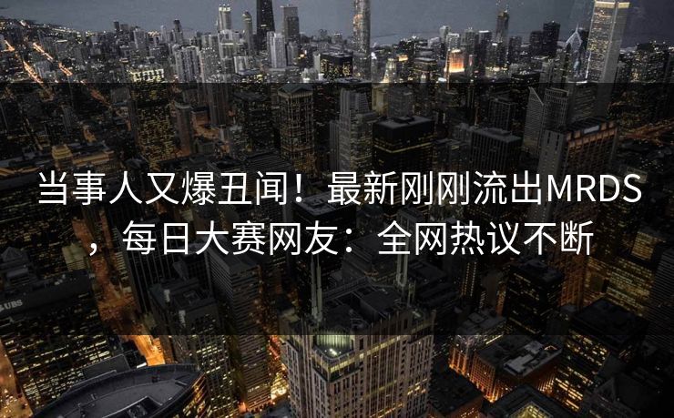 当事人又爆丑闻！最新刚刚流出MRDS，每日大赛网友：全网热议不断