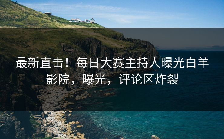 最新直击！每日大赛主持人曝光白羊影院，曝光，评论区炸裂
