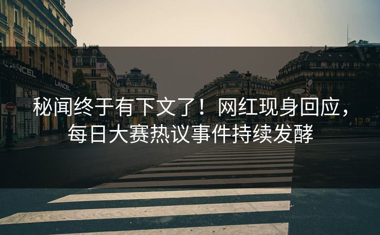 秘闻终于有下文了！网红现身回应，每日大赛热议事件持续发酵