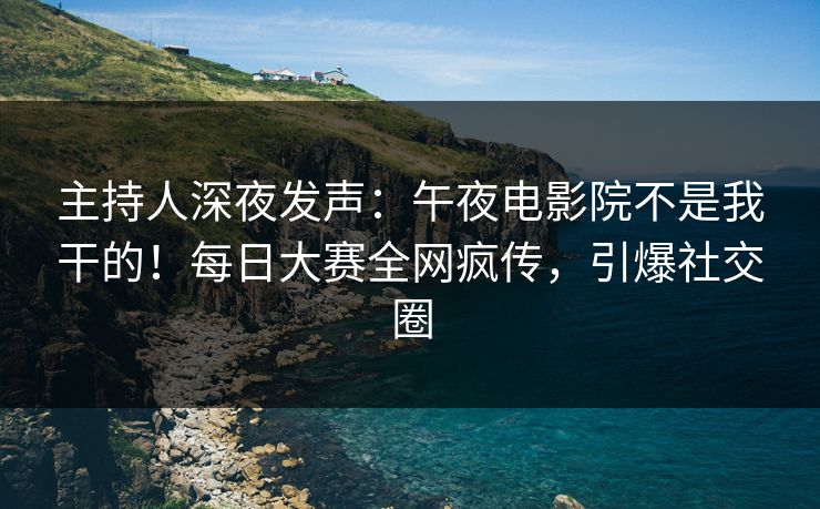 主持人深夜发声：午夜电影院不是我干的！每日大赛全网疯传，引爆社交圈