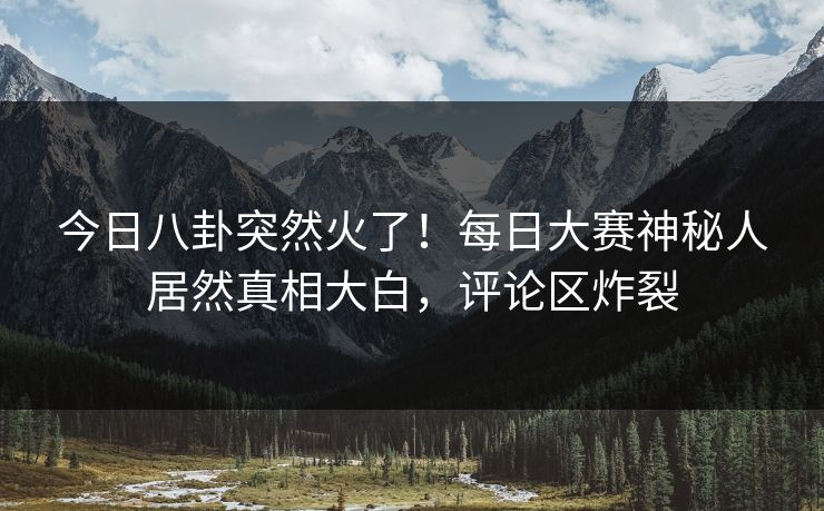 今日八卦突然火了！每日大赛神秘人居然真相大白，评论区炸裂