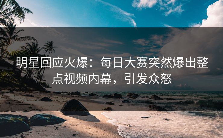 明星回应火爆：每日大赛突然爆出整点视频内幕，引发众怒