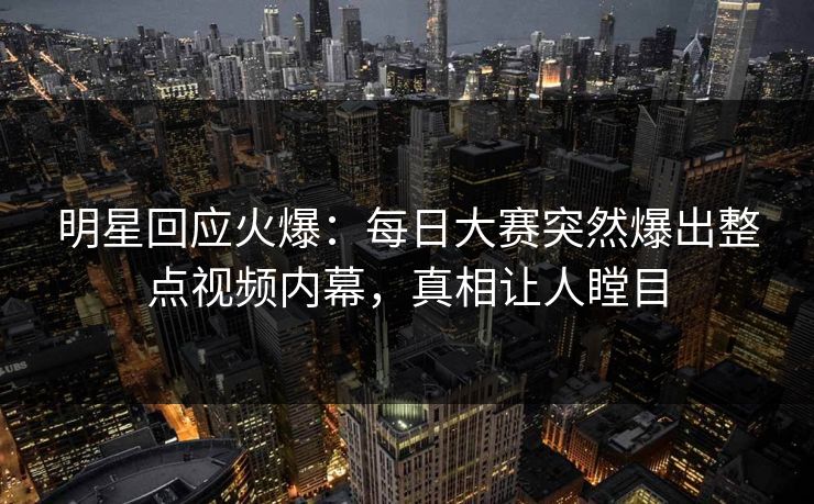 明星回应火爆：每日大赛突然爆出整点视频内幕，真相让人瞠目