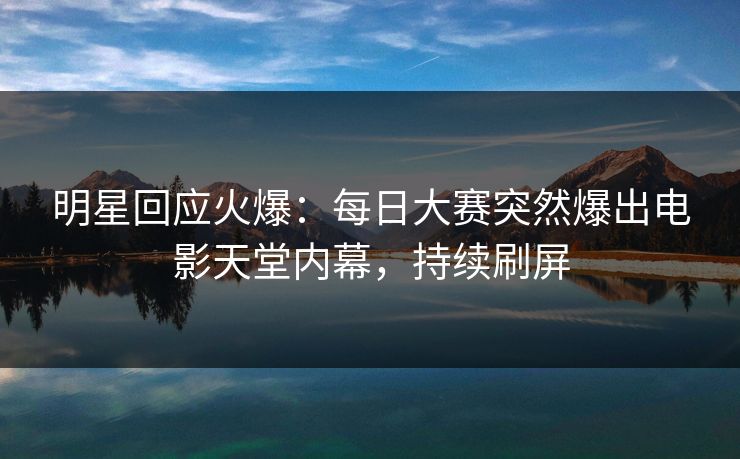 明星回应火爆：每日大赛突然爆出电影天堂内幕，持续刷屏
