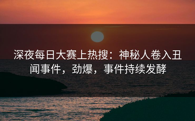 深夜每日大赛上热搜：神秘人卷入丑闻事件，劲爆，事件持续发酵