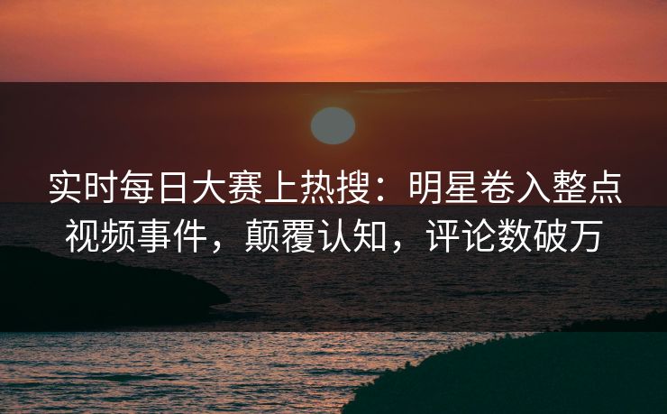 实时每日大赛上热搜：明星卷入整点视频事件，颠覆认知，评论数破万