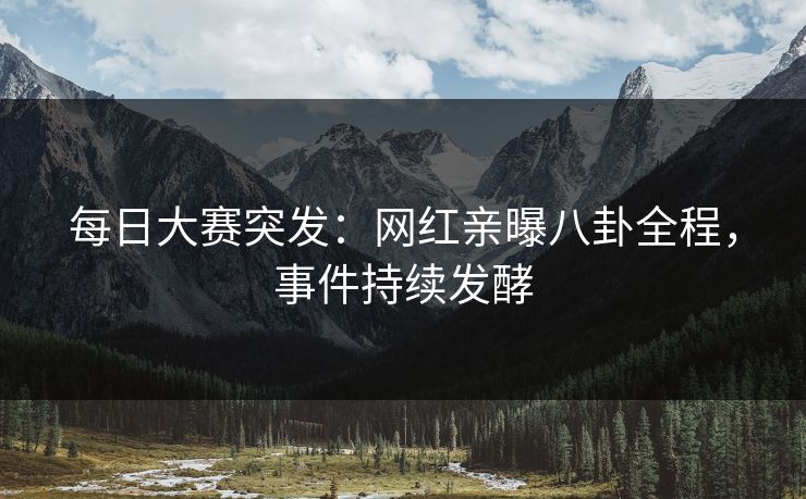 每日大赛突发：网红亲曝八卦全程，事件持续发酵