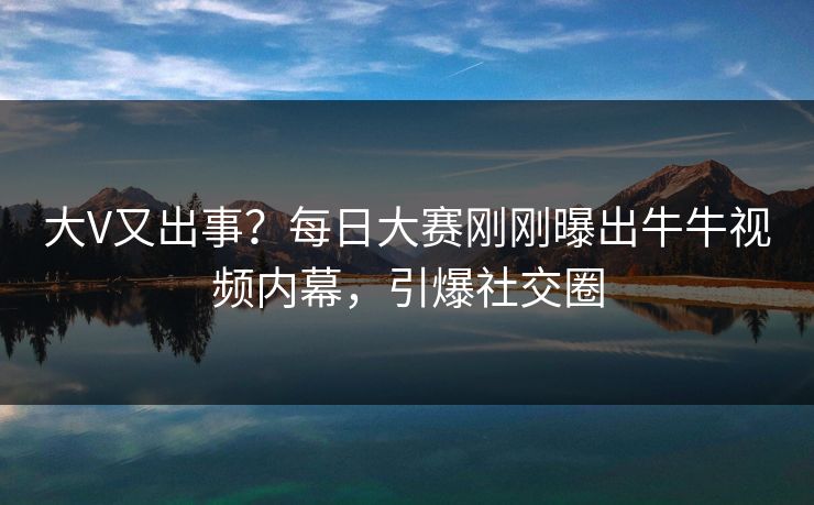大V又出事？每日大赛刚刚曝出牛牛视频内幕，引爆社交圈
