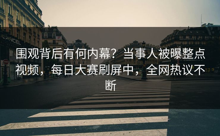 围观背后有何内幕？当事人被曝整点视频，每日大赛刷屏中，全网热议不断