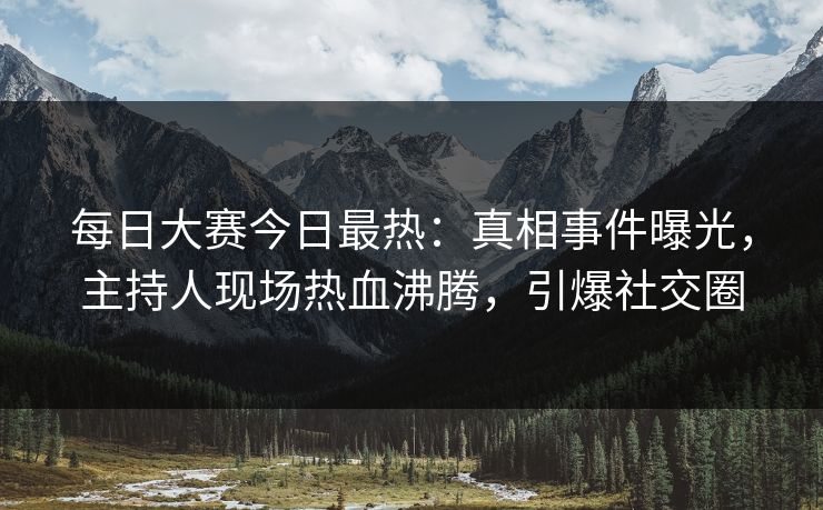 每日大赛今日最热：真相事件曝光，主持人现场热血沸腾，引爆社交圈