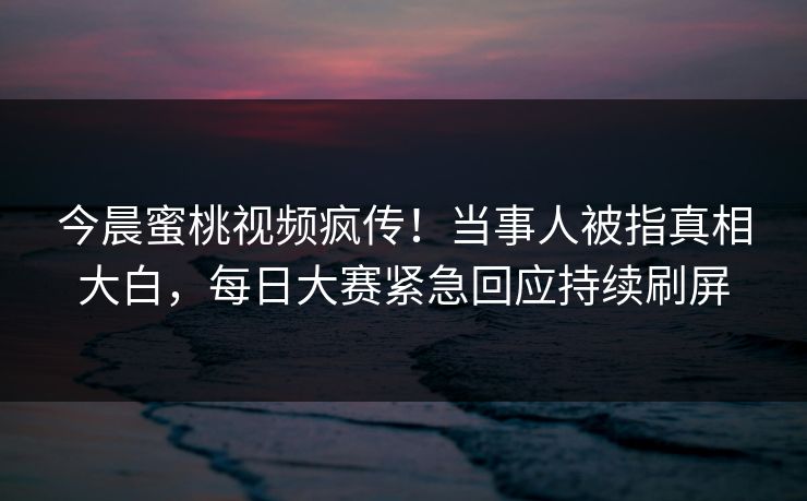 今晨蜜桃视频疯传！当事人被指真相大白，每日大赛紧急回应持续刷屏
