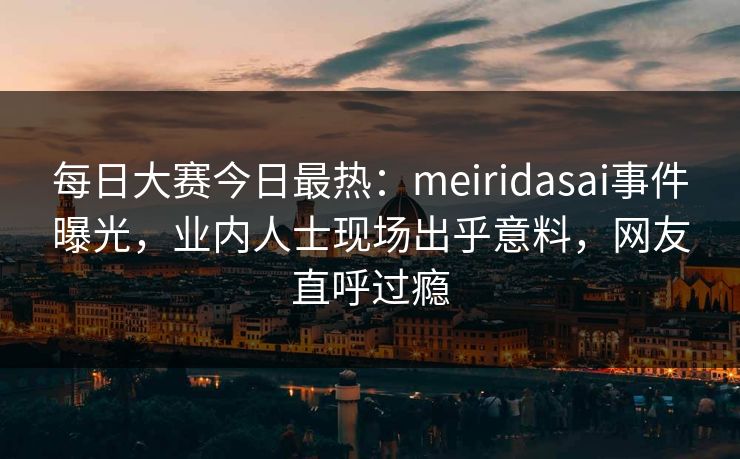 每日大赛今日最热：meiridasai事件曝光，业内人士现场出乎意料，网友直呼过瘾