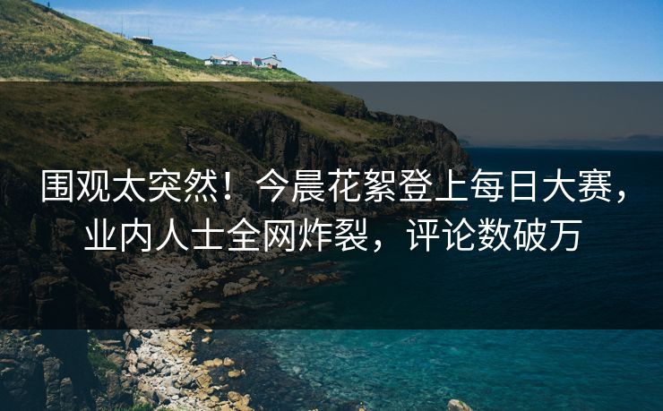 围观太突然！今晨花絮登上每日大赛，业内人士全网炸裂，评论数破万