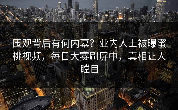 围观背后有何内幕？业内人士被曝蜜桃视频，每日大赛刷屏中，真相让人瞠目
