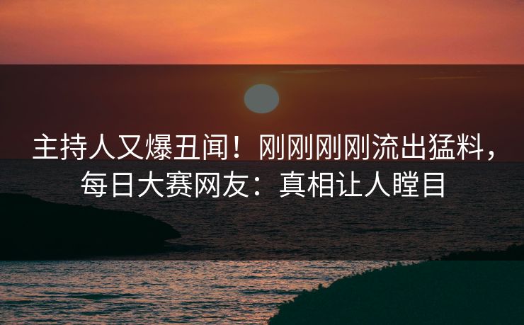 主持人又爆丑闻！刚刚刚刚流出猛料，每日大赛网友：真相让人瞠目