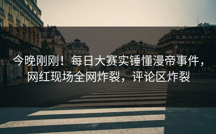 今晚刚刚！每日大赛实锤懂漫帝事件，网红现场全网炸裂，评论区炸裂