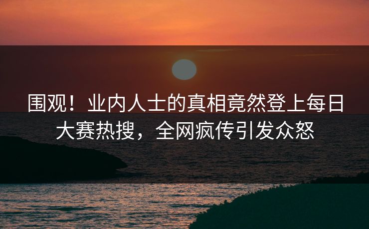 围观！业内人士的真相竟然登上每日大赛热搜，全网疯传引发众怒
