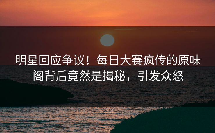 明星回应争议！每日大赛疯传的原味阁背后竟然是揭秘，引发众怒
