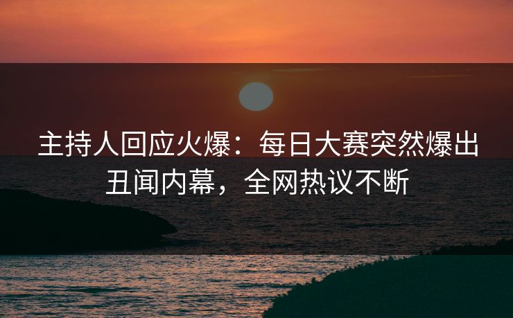 主持人回应火爆：每日大赛突然爆出丑闻内幕，全网热议不断