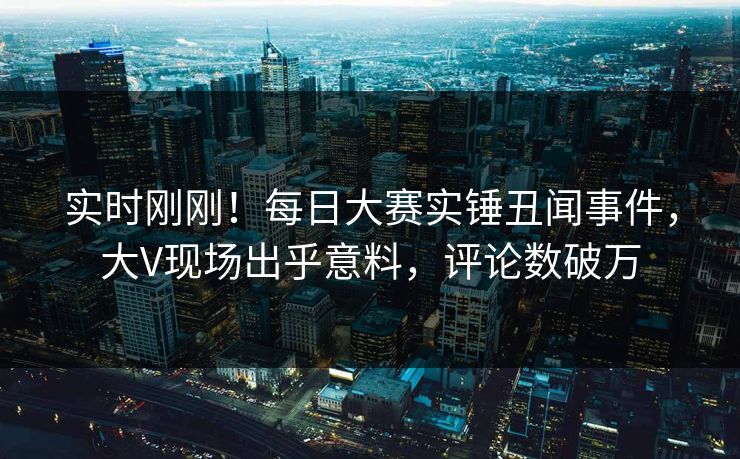实时刚刚！每日大赛实锤丑闻事件，大V现场出乎意料，评论数破万