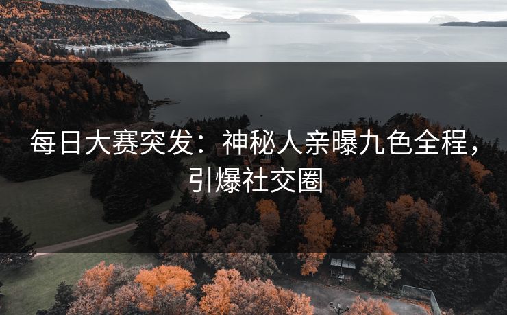 每日大赛突发：神秘人亲曝九色全程，引爆社交圈