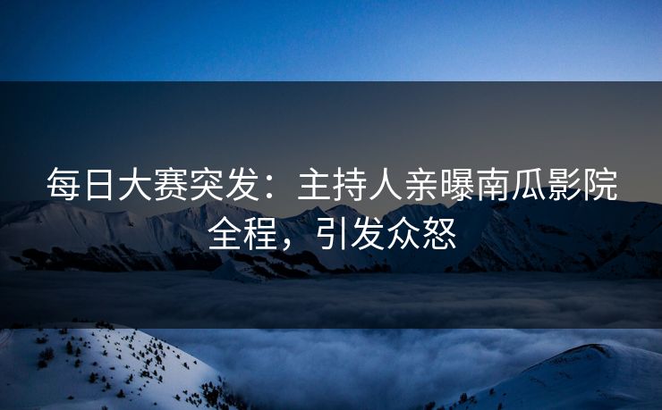 每日大赛突发：主持人亲曝南瓜影院全程，引发众怒