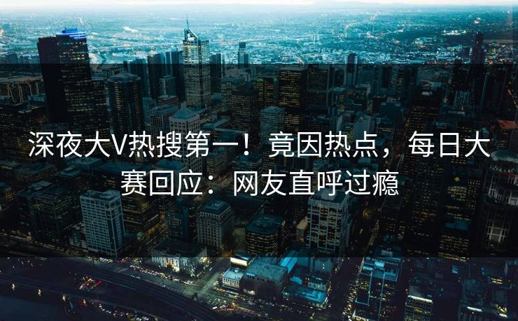 深夜大V热搜第一！竟因热点，每日大赛回应：网友直呼过瘾