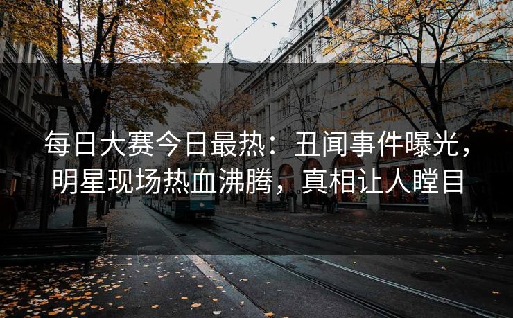 每日大赛今日最热：丑闻事件曝光，明星现场热血沸腾，真相让人瞠目