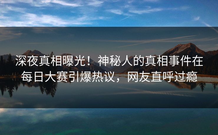 深夜真相曝光！神秘人的真相事件在每日大赛引爆热议，网友直呼过瘾