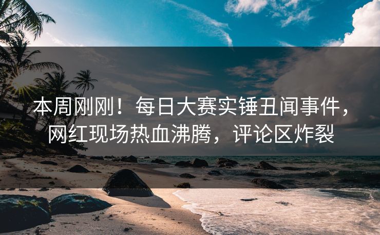 本周刚刚！每日大赛实锤丑闻事件，网红现场热血沸腾，评论区炸裂