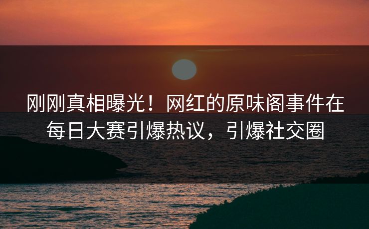 刚刚真相曝光！网红的原味阁事件在每日大赛引爆热议，引爆社交圈